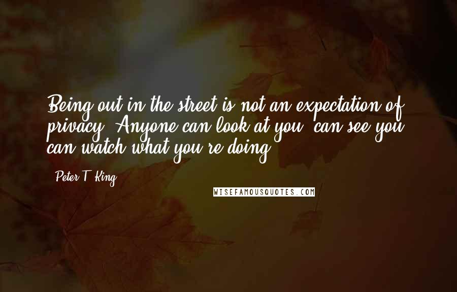 Peter T. King Quotes: Being out in the street is not an expectation of privacy. Anyone can look at you, can see you, can watch what you're doing.