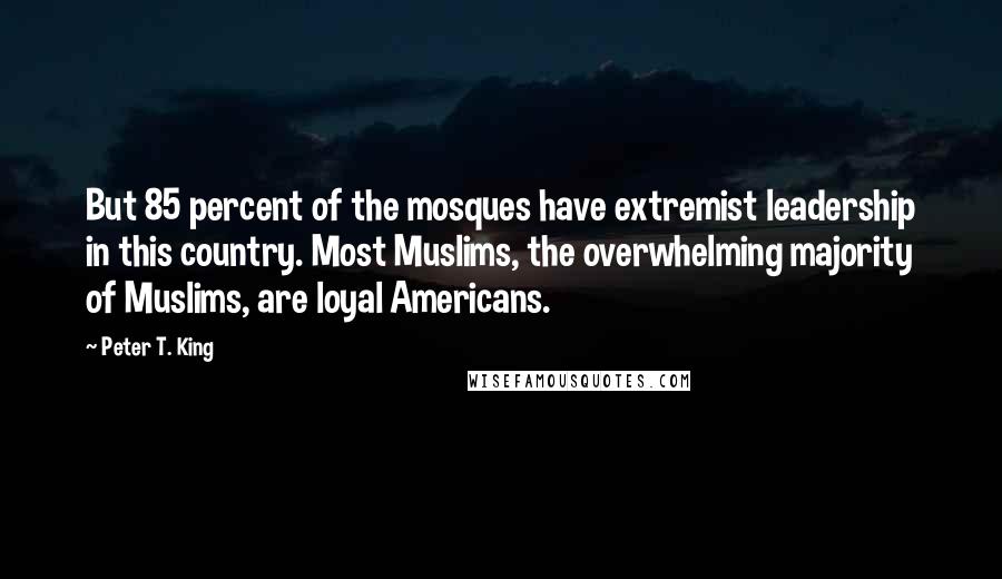 Peter T. King Quotes: But 85 percent of the mosques have extremist leadership in this country. Most Muslims, the overwhelming majority of Muslims, are loyal Americans.