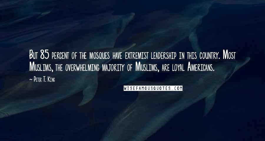 Peter T. King Quotes: But 85 percent of the mosques have extremist leadership in this country. Most Muslims, the overwhelming majority of Muslims, are loyal Americans.