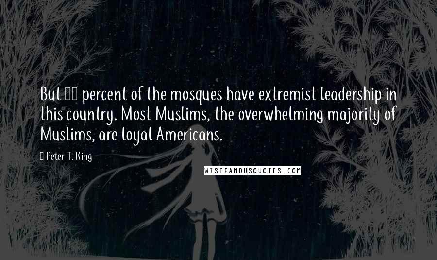 Peter T. King Quotes: But 85 percent of the mosques have extremist leadership in this country. Most Muslims, the overwhelming majority of Muslims, are loyal Americans.