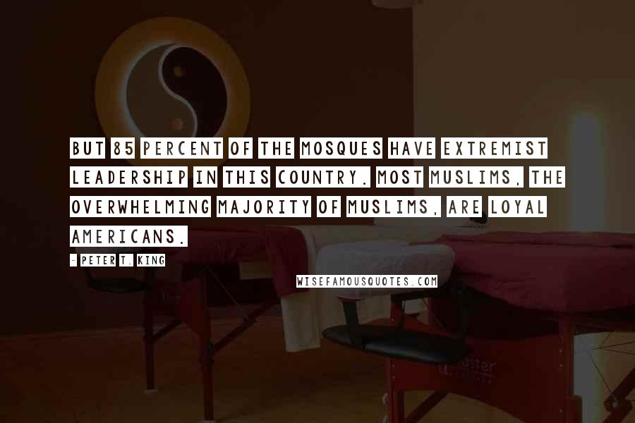 Peter T. King Quotes: But 85 percent of the mosques have extremist leadership in this country. Most Muslims, the overwhelming majority of Muslims, are loyal Americans.