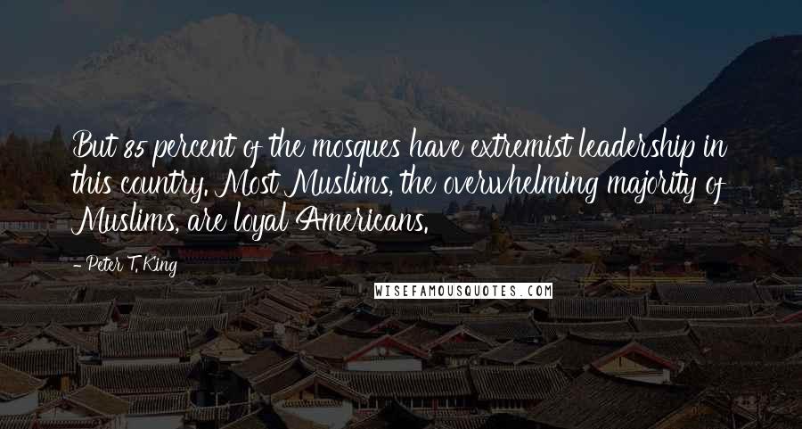 Peter T. King Quotes: But 85 percent of the mosques have extremist leadership in this country. Most Muslims, the overwhelming majority of Muslims, are loyal Americans.