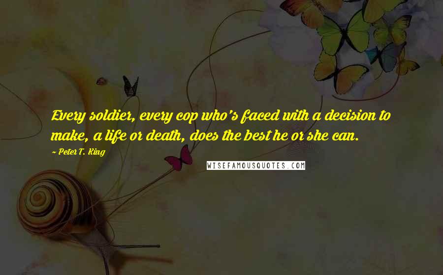 Peter T. King Quotes: Every soldier, every cop who's faced with a decision to make, a life or death, does the best he or she can.