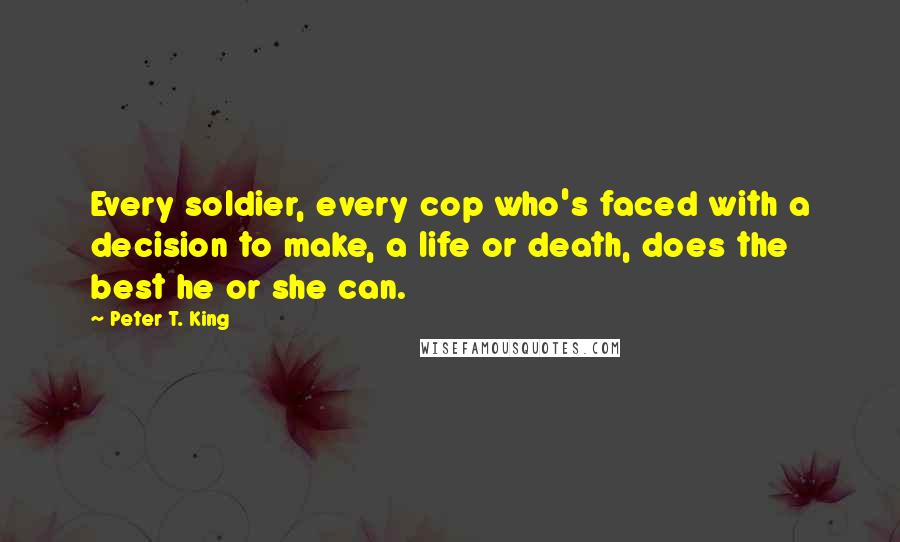 Peter T. King Quotes: Every soldier, every cop who's faced with a decision to make, a life or death, does the best he or she can.