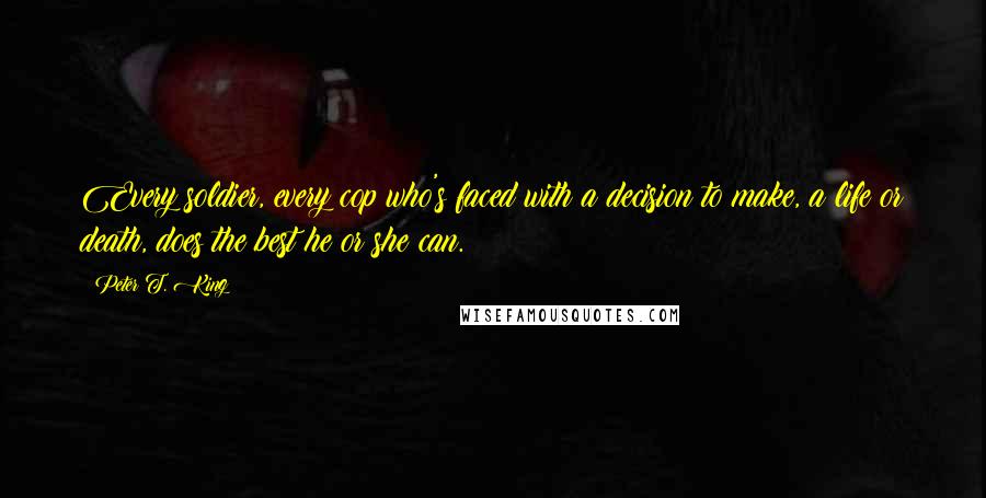 Peter T. King Quotes: Every soldier, every cop who's faced with a decision to make, a life or death, does the best he or she can.