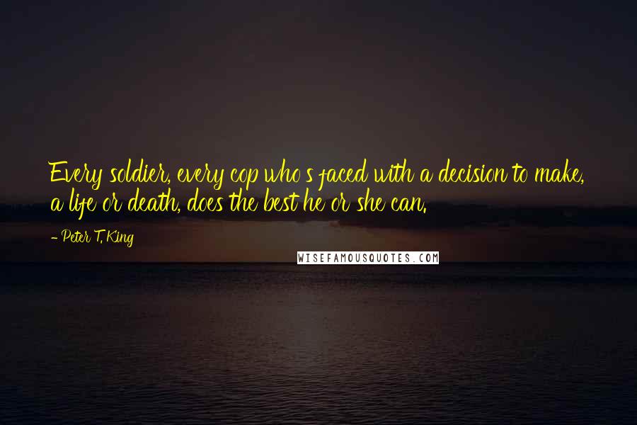 Peter T. King Quotes: Every soldier, every cop who's faced with a decision to make, a life or death, does the best he or she can.