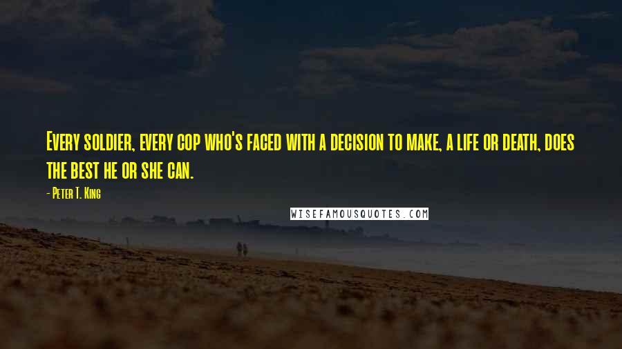 Peter T. King Quotes: Every soldier, every cop who's faced with a decision to make, a life or death, does the best he or she can.
