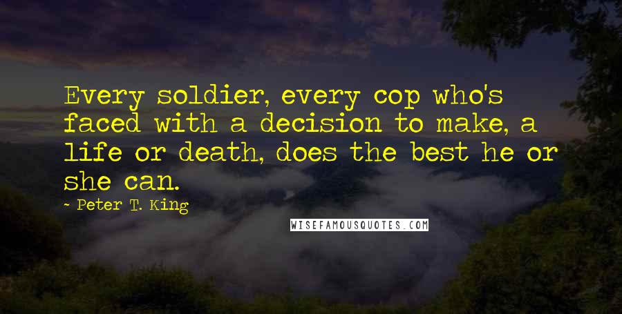 Peter T. King Quotes: Every soldier, every cop who's faced with a decision to make, a life or death, does the best he or she can.