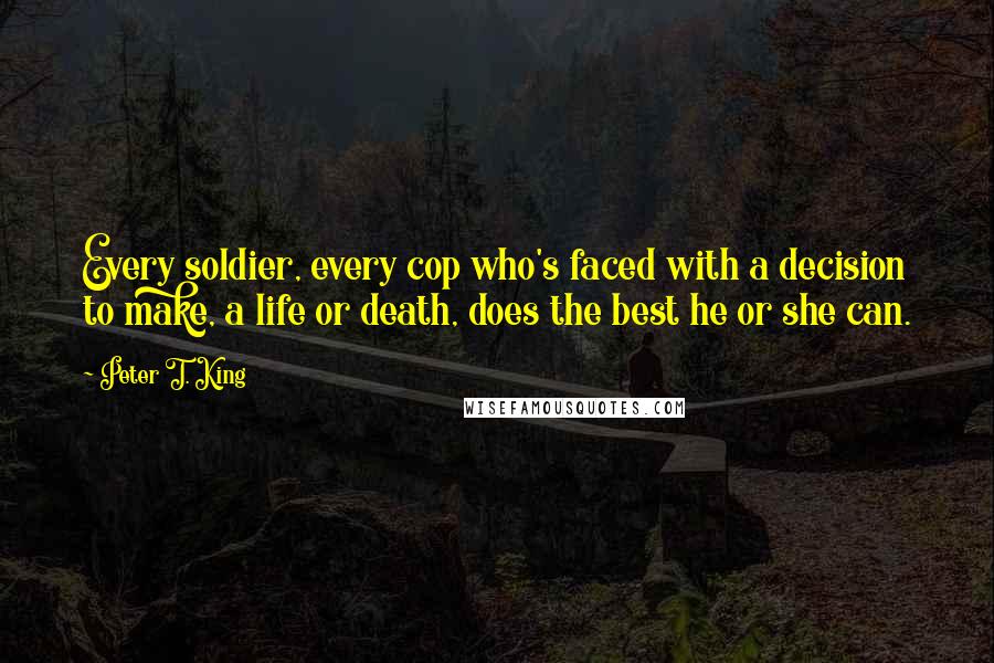 Peter T. King Quotes: Every soldier, every cop who's faced with a decision to make, a life or death, does the best he or she can.
