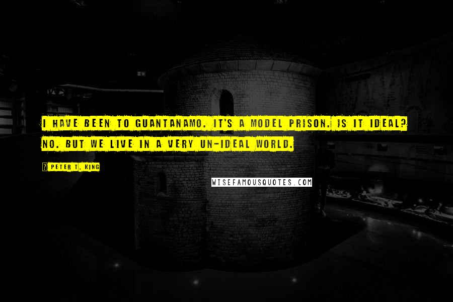 Peter T. King Quotes: I have been to Guantanamo. It's a model prison. Is it ideal? No. But we live in a very un-ideal world.