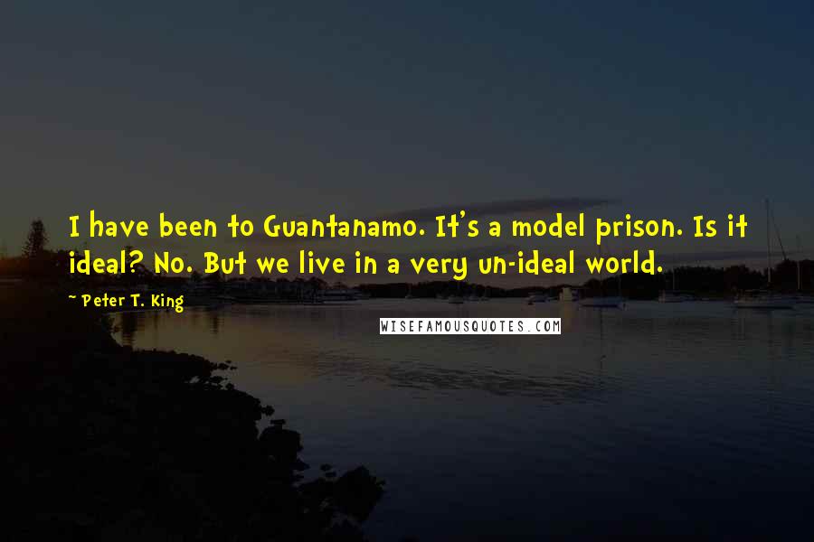 Peter T. King Quotes: I have been to Guantanamo. It's a model prison. Is it ideal? No. But we live in a very un-ideal world.