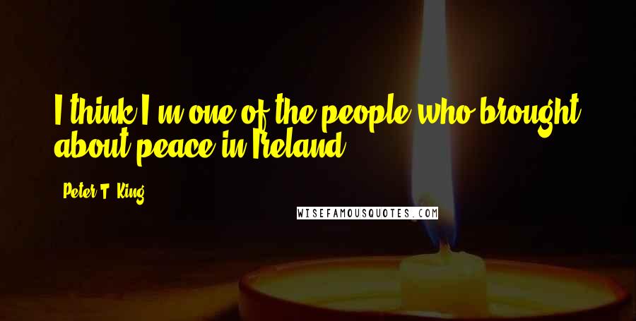 Peter T. King Quotes: I think I'm one of the people who brought about peace in Ireland.