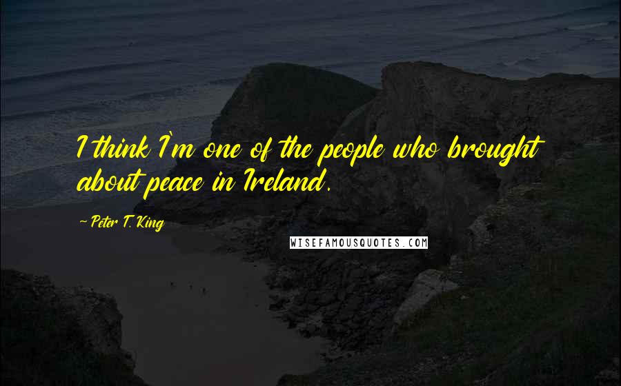Peter T. King Quotes: I think I'm one of the people who brought about peace in Ireland.