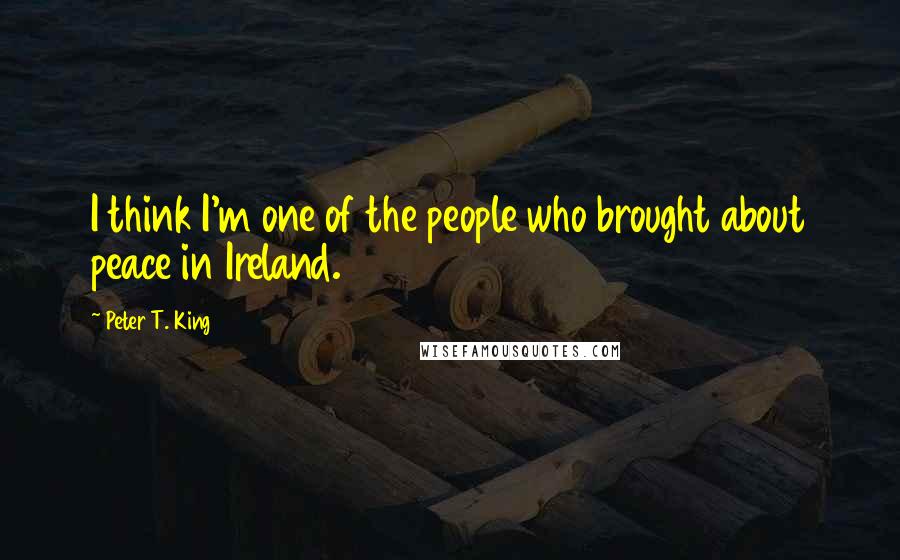 Peter T. King Quotes: I think I'm one of the people who brought about peace in Ireland.