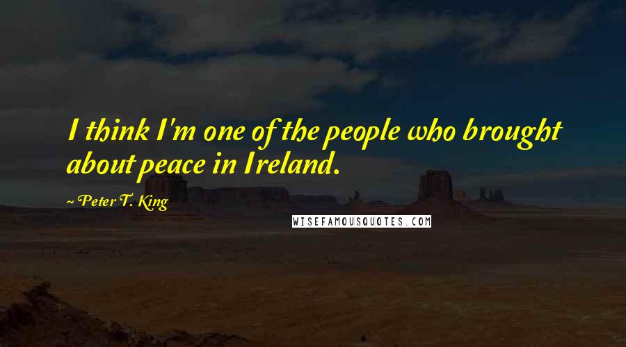 Peter T. King Quotes: I think I'm one of the people who brought about peace in Ireland.