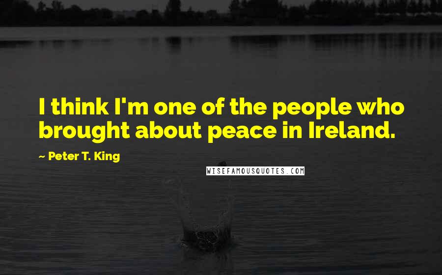 Peter T. King Quotes: I think I'm one of the people who brought about peace in Ireland.