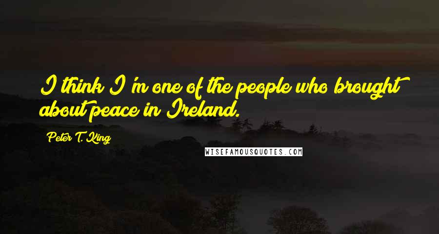 Peter T. King Quotes: I think I'm one of the people who brought about peace in Ireland.