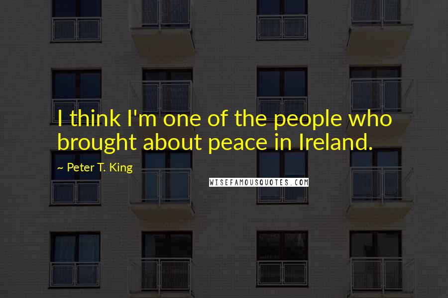 Peter T. King Quotes: I think I'm one of the people who brought about peace in Ireland.