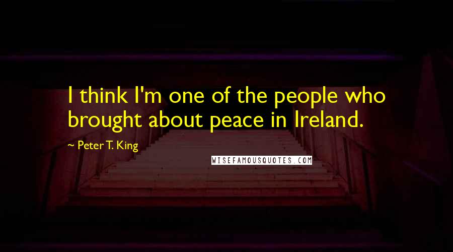 Peter T. King Quotes: I think I'm one of the people who brought about peace in Ireland.