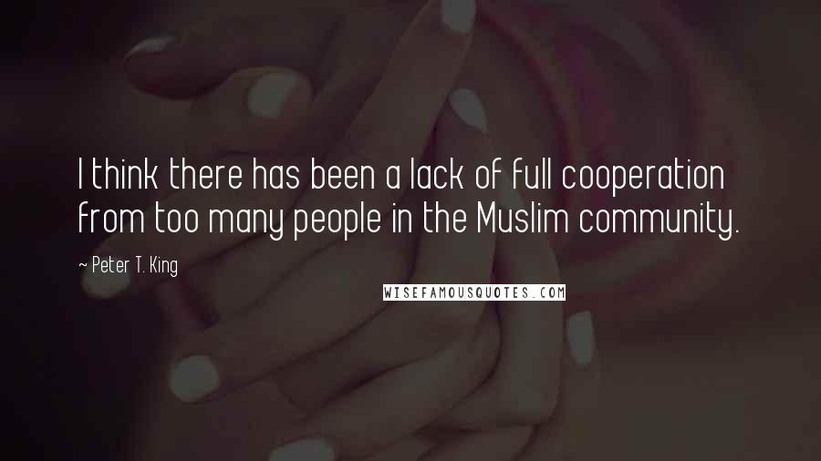 Peter T. King Quotes: I think there has been a lack of full cooperation from too many people in the Muslim community.