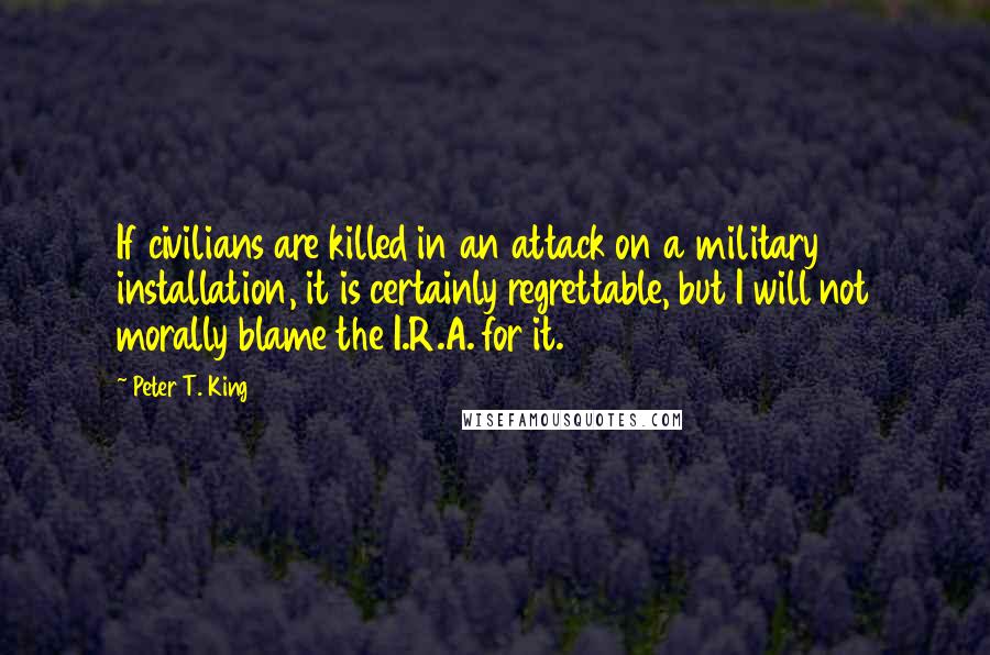 Peter T. King Quotes: If civilians are killed in an attack on a military installation, it is certainly regrettable, but I will not morally blame the I.R.A. for it.