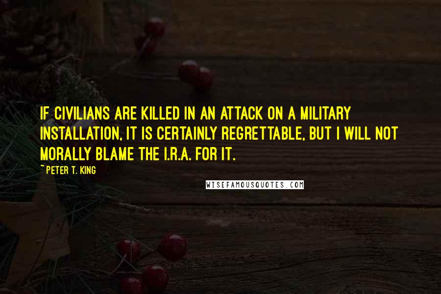 Peter T. King Quotes: If civilians are killed in an attack on a military installation, it is certainly regrettable, but I will not morally blame the I.R.A. for it.