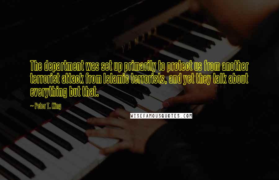 Peter T. King Quotes: The department was set up primarily to protect us from another terrorist attack from Islamic terrorists, and yet they talk about everything but that.