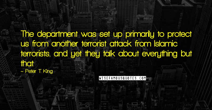 Peter T. King Quotes: The department was set up primarily to protect us from another terrorist attack from Islamic terrorists, and yet they talk about everything but that.