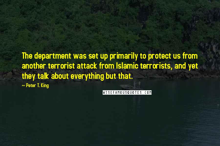 Peter T. King Quotes: The department was set up primarily to protect us from another terrorist attack from Islamic terrorists, and yet they talk about everything but that.