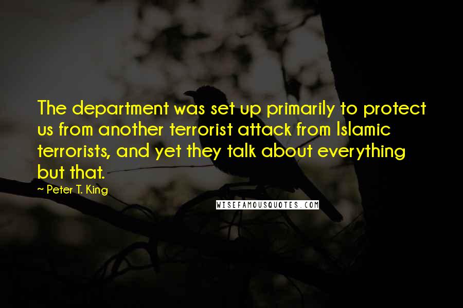 Peter T. King Quotes: The department was set up primarily to protect us from another terrorist attack from Islamic terrorists, and yet they talk about everything but that.