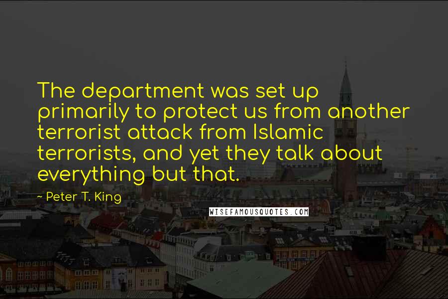 Peter T. King Quotes: The department was set up primarily to protect us from another terrorist attack from Islamic terrorists, and yet they talk about everything but that.