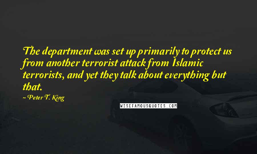 Peter T. King Quotes: The department was set up primarily to protect us from another terrorist attack from Islamic terrorists, and yet they talk about everything but that.