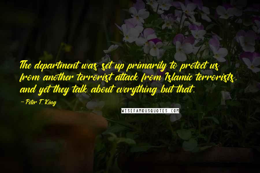 Peter T. King Quotes: The department was set up primarily to protect us from another terrorist attack from Islamic terrorists, and yet they talk about everything but that.