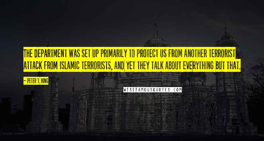 Peter T. King Quotes: The department was set up primarily to protect us from another terrorist attack from Islamic terrorists, and yet they talk about everything but that.