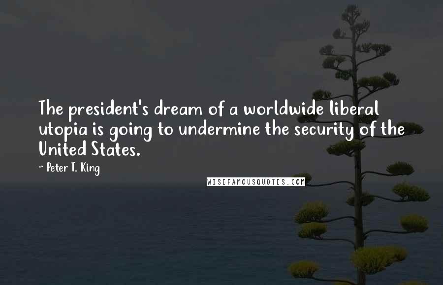 Peter T. King Quotes: The president's dream of a worldwide liberal utopia is going to undermine the security of the United States.