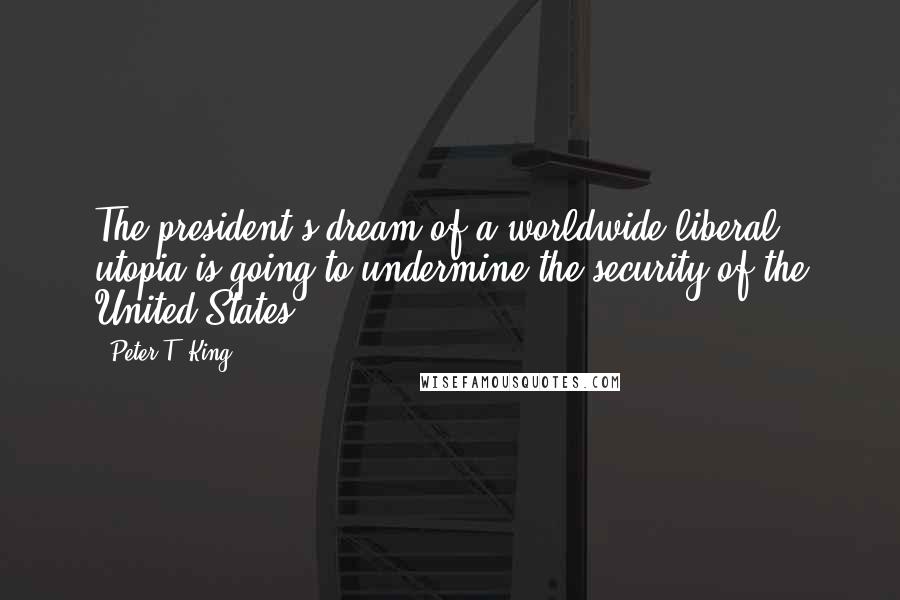 Peter T. King Quotes: The president's dream of a worldwide liberal utopia is going to undermine the security of the United States.