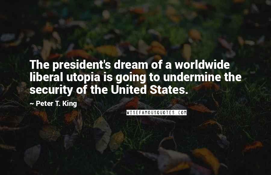 Peter T. King Quotes: The president's dream of a worldwide liberal utopia is going to undermine the security of the United States.