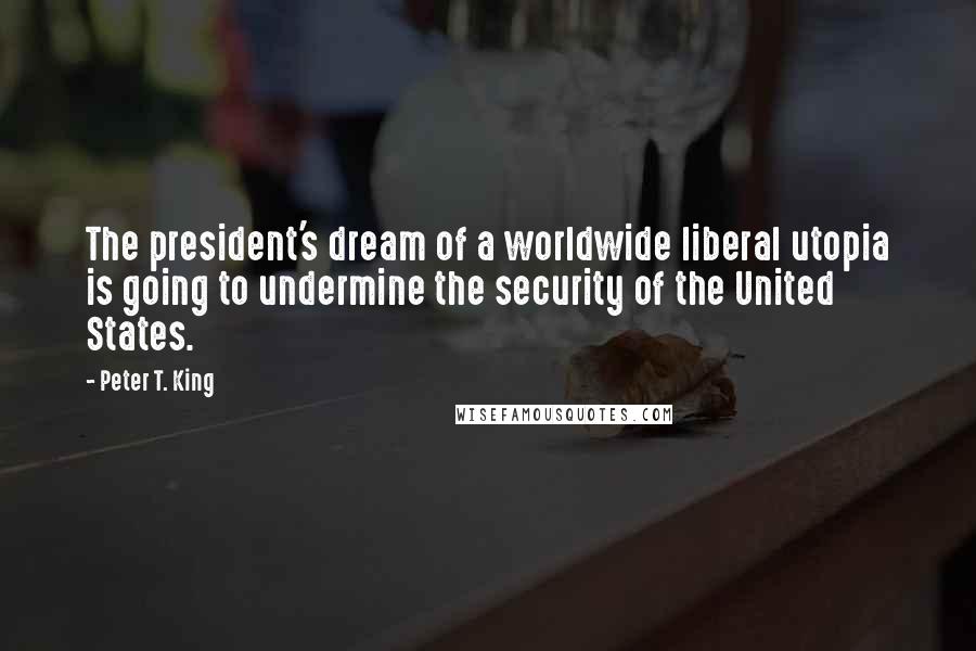 Peter T. King Quotes: The president's dream of a worldwide liberal utopia is going to undermine the security of the United States.