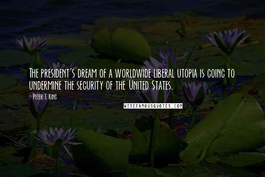 Peter T. King Quotes: The president's dream of a worldwide liberal utopia is going to undermine the security of the United States.