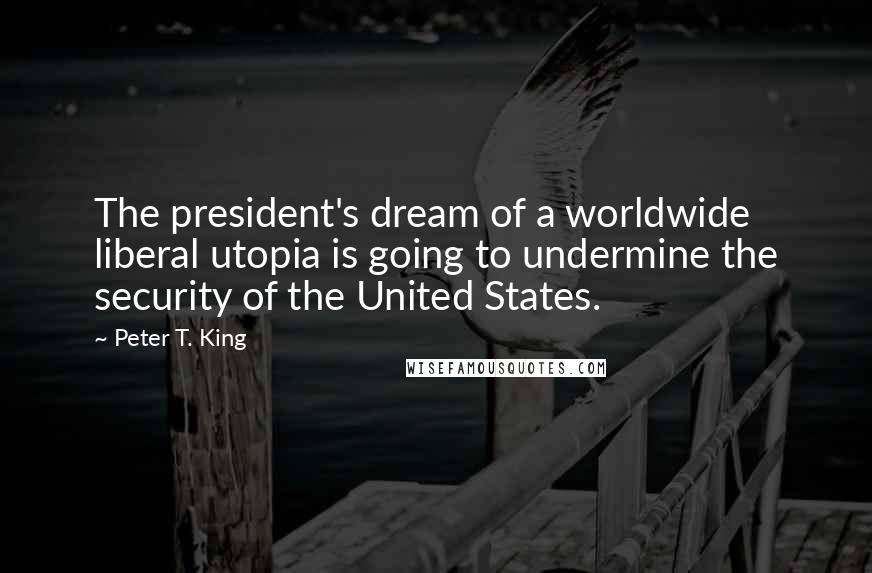 Peter T. King Quotes: The president's dream of a worldwide liberal utopia is going to undermine the security of the United States.