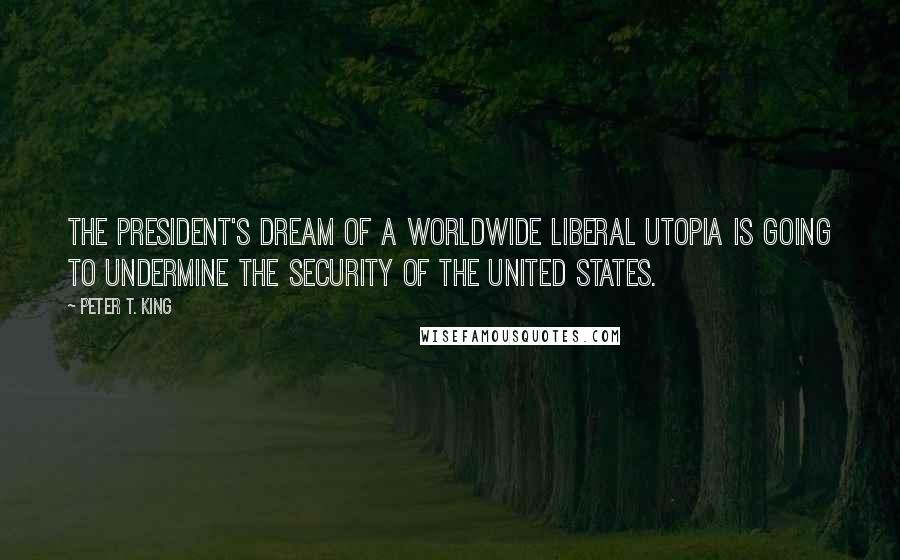 Peter T. King Quotes: The president's dream of a worldwide liberal utopia is going to undermine the security of the United States.