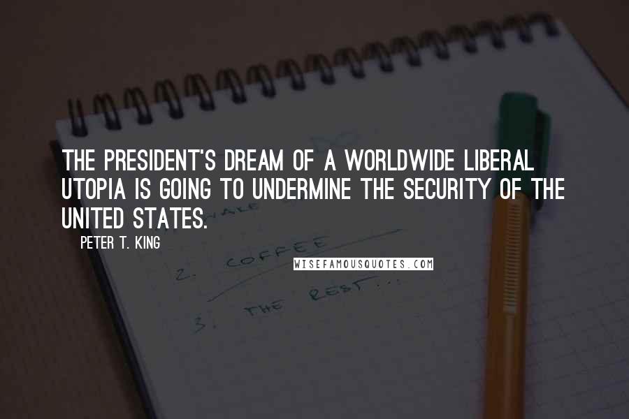 Peter T. King Quotes: The president's dream of a worldwide liberal utopia is going to undermine the security of the United States.