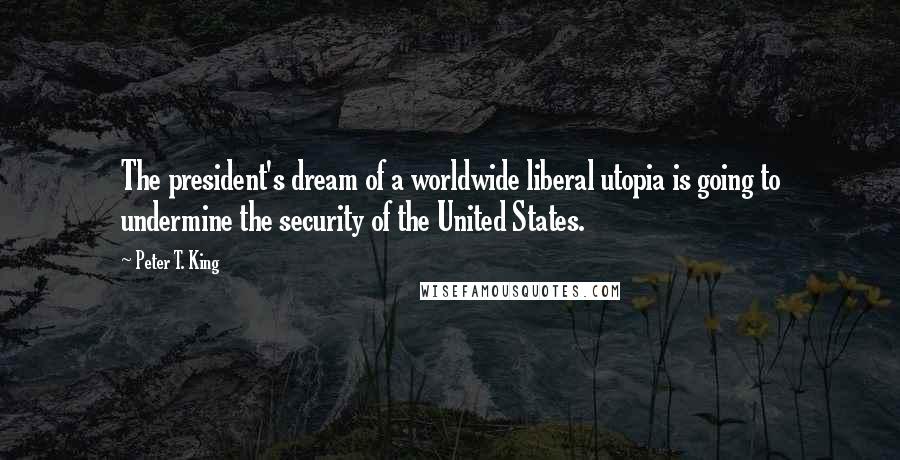 Peter T. King Quotes: The president's dream of a worldwide liberal utopia is going to undermine the security of the United States.