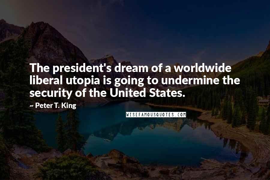 Peter T. King Quotes: The president's dream of a worldwide liberal utopia is going to undermine the security of the United States.