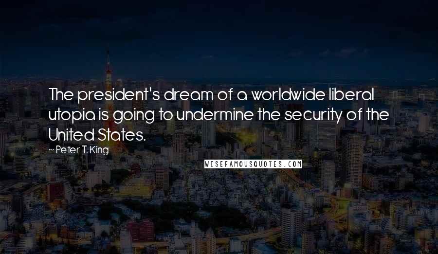 Peter T. King Quotes: The president's dream of a worldwide liberal utopia is going to undermine the security of the United States.