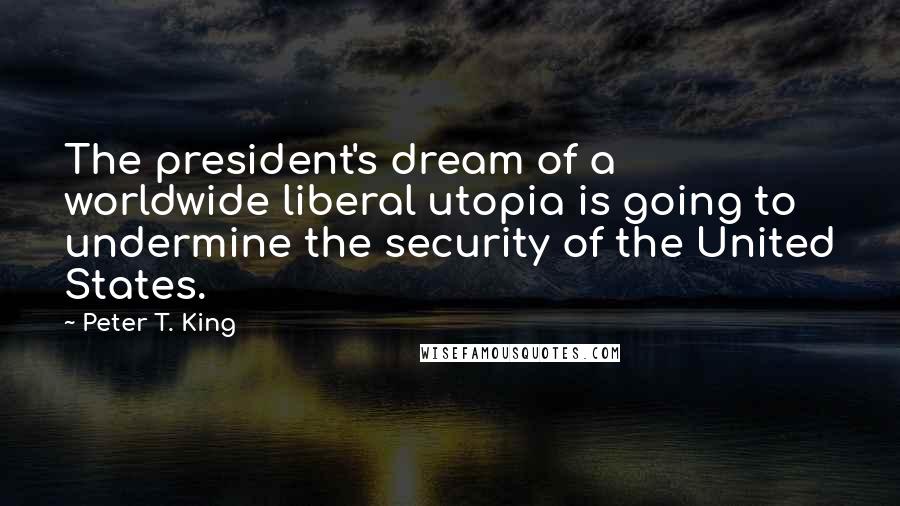 Peter T. King Quotes: The president's dream of a worldwide liberal utopia is going to undermine the security of the United States.