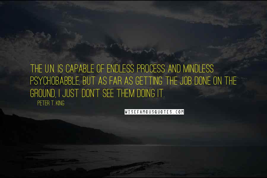 Peter T. King Quotes: The U.N. is capable of endless process and mindless psychobabble, but as far as getting the job done on the ground, I just don't see them doing it.