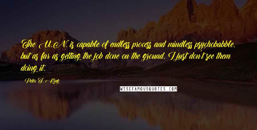 Peter T. King Quotes: The U.N. is capable of endless process and mindless psychobabble, but as far as getting the job done on the ground, I just don't see them doing it.