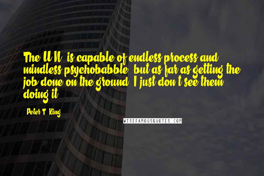 Peter T. King Quotes: The U.N. is capable of endless process and mindless psychobabble, but as far as getting the job done on the ground, I just don't see them doing it.