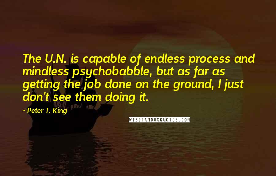 Peter T. King Quotes: The U.N. is capable of endless process and mindless psychobabble, but as far as getting the job done on the ground, I just don't see them doing it.